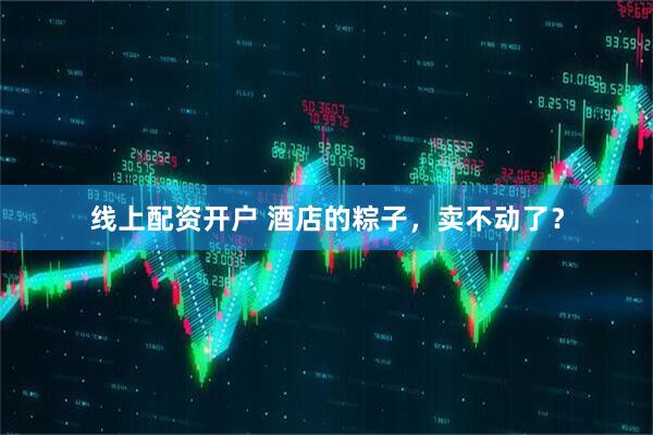 线上配资开户 酒店的粽子，卖不动了？
