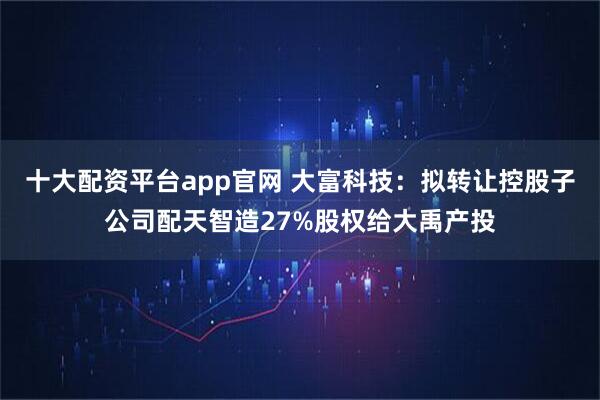 十大配资平台app官网 大富科技：拟转让控股子公司配天智造27%股权给大禹产投