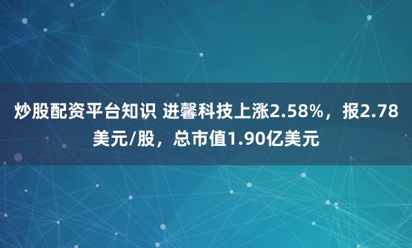 炒股配资平台知识 进馨科技上涨2.58%，报2.78美元/股，总市值1.90亿美元