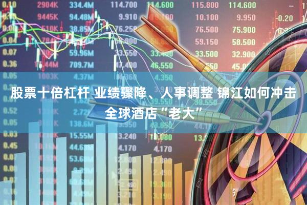 股票十倍杠杆 业绩骤降、人事调整 锦江如何冲击全球酒店“老大”