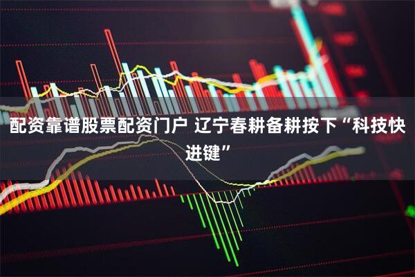 配资靠谱股票配资门户 辽宁春耕备耕按下“科技快进键”