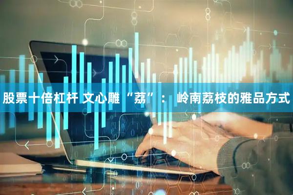股票十倍杠杆 文心雕 “荔” ： 岭南荔枝的雅品方式