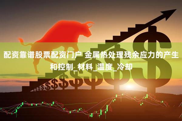 配资靠谱股票配资门户 金属热处理残余应力的产生和控制_材料_温度_冷却