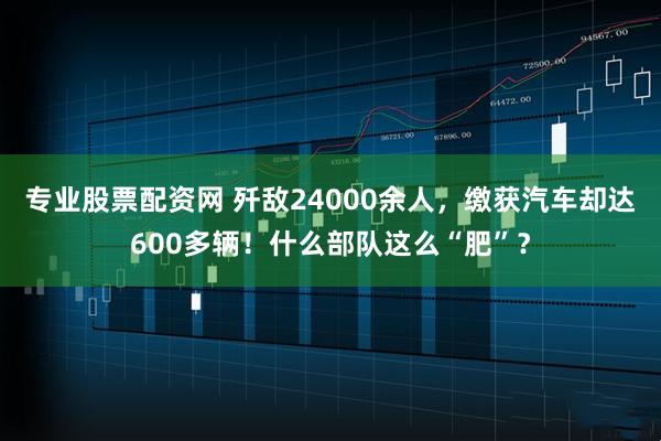专业股票配资网 歼敌24000余人，缴获汽车却达600多辆！什么部队这么“肥”？