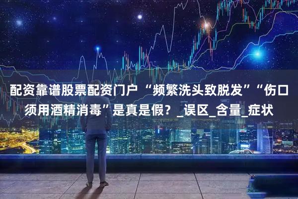 配资靠谱股票配资门户 “频繁洗头致脱发”“伤口须用酒精消毒”是真是假？_误区_含量_症状
