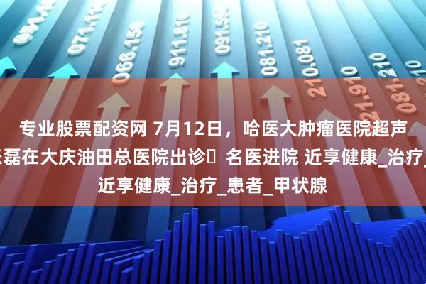 专业股票配资网 7月12日，哈医大肿瘤医院超声医学科专家张磊在大庆油田总医院出诊▷名医进院 近享健康_治疗_患者_甲状腺