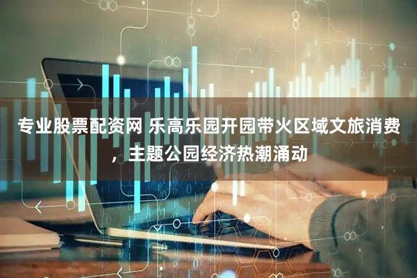 专业股票配资网 乐高乐园开园带火区域文旅消费，主题公园经济热潮涌动