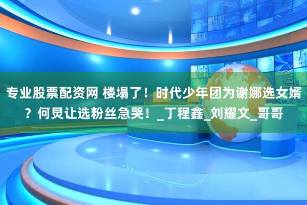 专业股票配资网 楼塌了！时代少年团为谢娜选女婿？何炅让选粉丝急哭！_丁程鑫_刘耀文_哥哥