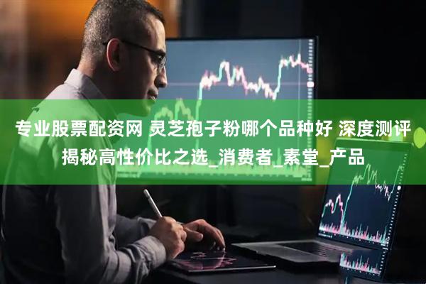 专业股票配资网 灵芝孢子粉哪个品种好 深度测评揭秘高性价比之选_消费者_素堂_产品
