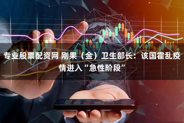 专业股票配资网 刚果（金）卫生部长：该国霍乱疫情进入“急性阶段”
