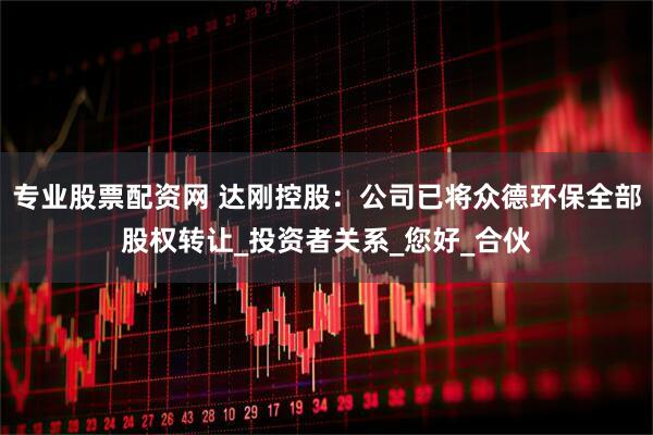 专业股票配资网 达刚控股：公司已将众德环保全部股权转让_投资者关系_您好_合伙