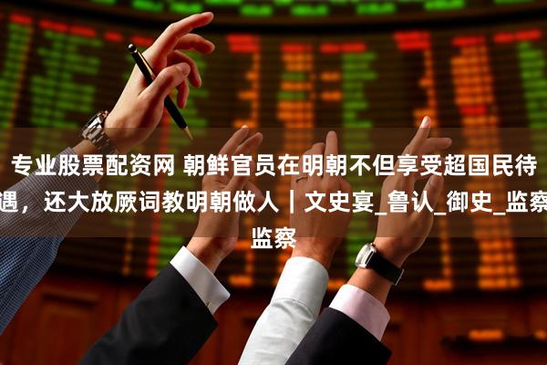 专业股票配资网 朝鲜官员在明朝不但享受超国民待遇，还大放厥词教明朝做人｜文史宴_鲁认_御史_监察
