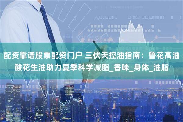 配资靠谱股票配资门户 三伏天控油指南：鲁花高油酸花生油助力夏季科学减脂_香味_身体_油脂
