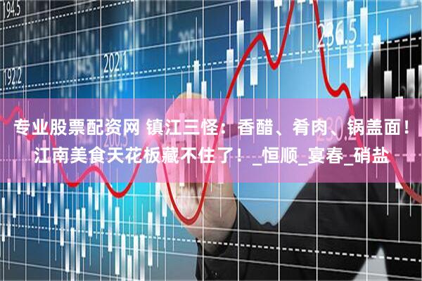 专业股票配资网 镇江三怪：香醋、肴肉、锅盖面！江南美食天花板藏不住了！_恒顺_宴春_硝盐