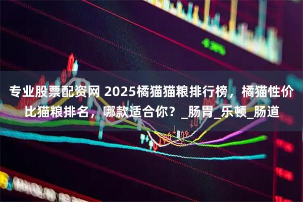 专业股票配资网 2025橘猫猫粮排行榜，橘猫性价比猫粮排名，哪款适合你？_肠胃_乐顿_肠道