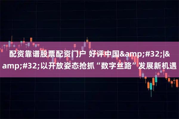配资靠谱股票配资门户 好评中国&#32;|&#32;以开放姿态抢抓“数字丝路”发展新机遇