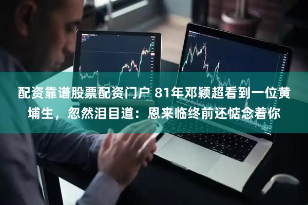 配资靠谱股票配资门户 81年邓颖超看到一位黄埔生，忽然泪目道：恩来临终前还惦念着你