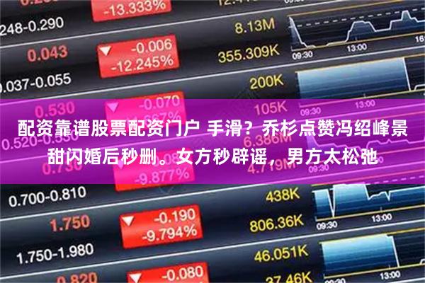 配资靠谱股票配资门户 手滑？乔杉点赞冯绍峰景甜闪婚后秒删。女方秒辟谣，男方太松弛