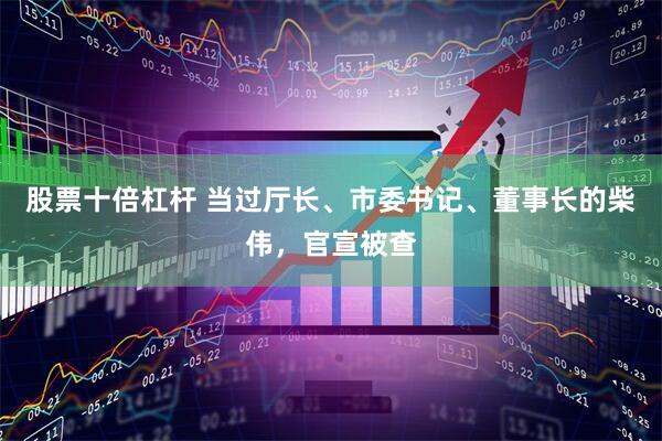 股票十倍杠杆 当过厅长、市委书记、董事长的柴伟，官宣被查