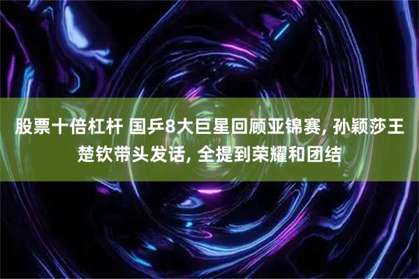 股票十倍杠杆 国乒8大巨星回顾亚锦赛, 孙颖莎王楚钦带头发话, 全提到荣耀和团结