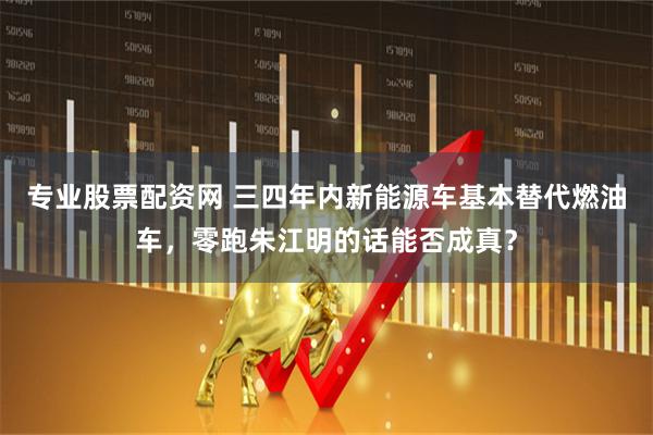 专业股票配资网 三四年内新能源车基本替代燃油车，零跑朱江明的话能否成真？