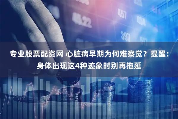 专业股票配资网 心脏病早期为何难察觉?提醒:身体出现这4种迹象时别再拖延