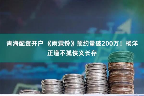 青海配资开户 《雨霖铃》预约量破200万！杨洋正道不孤侠义长存