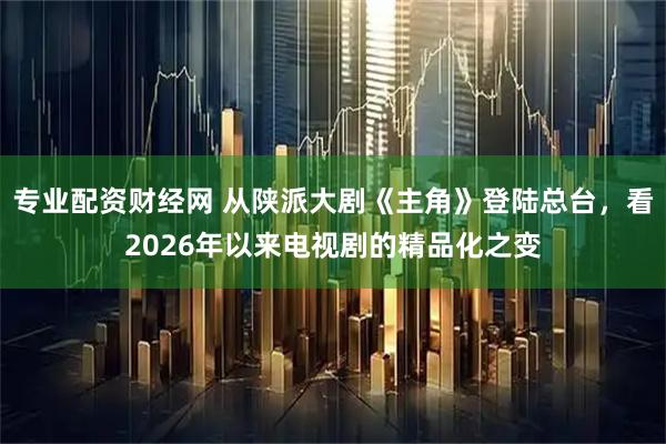 专业配资财经网 从陕派大剧《主角》登陆总台，看2026年以来电视剧的精品化之变