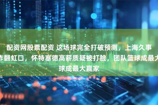 配资网股票配资 这场球完全打破预测，上海久事主场炸翻虹口，怀特塞德高薪质疑被打脸，团队篮球成最大赢家