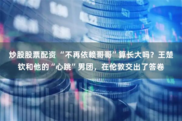 炒股股票配资 “不再依赖哥哥”算长大吗？王楚钦和他的“心跳”男团，在伦敦交出了答卷