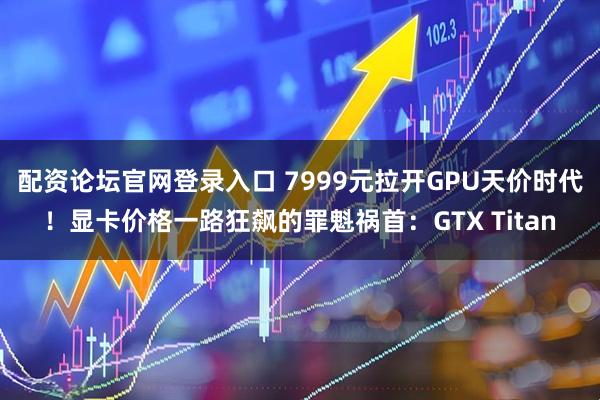 配资论坛官网登录入口 7999元拉开GPU天价时代！显卡价格一路狂飙的罪魁祸首：GTX Titan