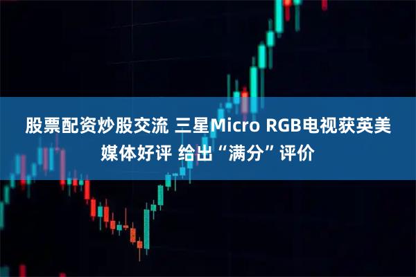 股票配资炒股交流 三星Micro RGB电视获英美媒体好评 给出“满分”评价