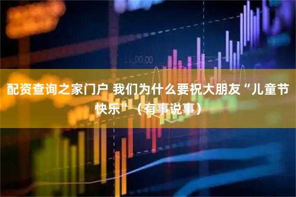 配资查询之家门户 我们为什么要祝大朋友“儿童节快乐”（有事说事）