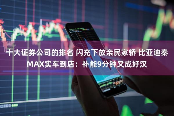 十大证券公司的排名 闪充下放亲民家轿 比亚迪秦MAX实车到店：补能9分钟又成好汉