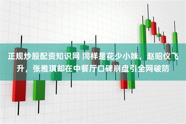 正规炒股配资知识网 同样是花少小妹，赵昭仪飞升，张雅琪却在中餐厅口碑崩盘引全网破防