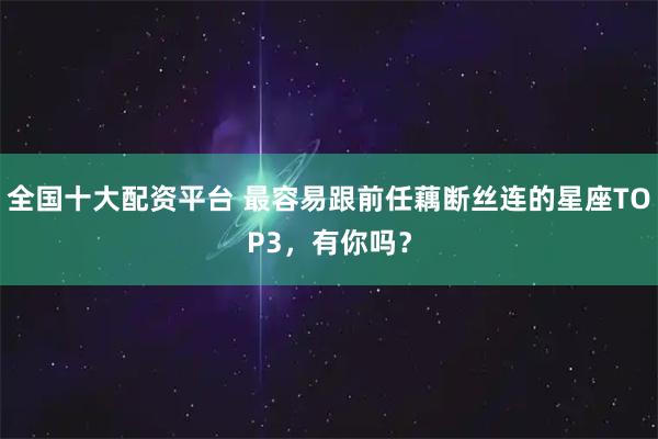 全国十大配资平台 最容易跟前任藕断丝连的星座TOP3，有你吗？