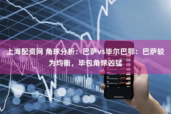 上海配资网 角球分析：巴萨vs毕尔巴鄂：巴萨较为均衡，毕包角球凶猛