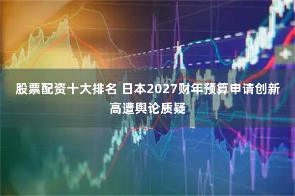 股票配资十大排名 日本2027财年预算申请创新高遭舆论质疑