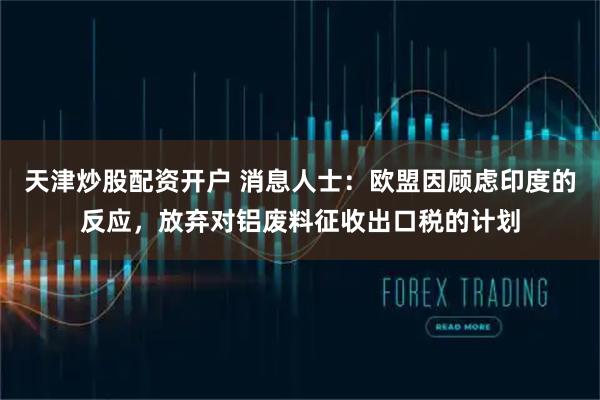 天津炒股配资开户 消息人士：欧盟因顾虑印度的反应，放弃对铝废料征收出口税的计划