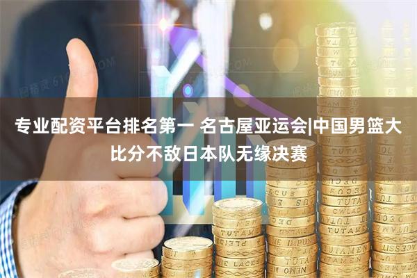 专业配资平台排名第一 名古屋亚运会|中国男篮大比分不敌日本队无缘决赛