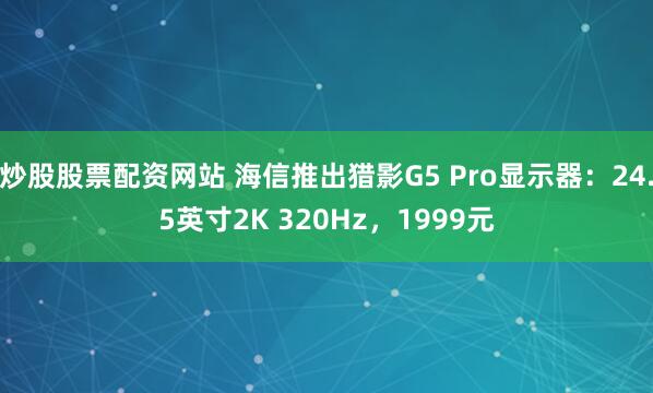 炒股股票配资网站 海信推出猎影G5 Pro显示器：24.5英寸2K 320Hz，1999元