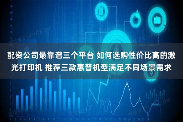 配资公司最靠谱三个平台 如何选购性价比高的激光打印机 推荐三款惠普机型满足不同场景需求