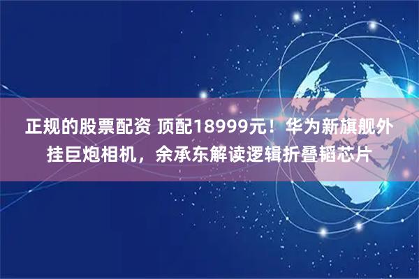 正规的股票配资 顶配18999元！华为新旗舰外挂巨炮相机，余承东解读逻辑折叠韬芯片