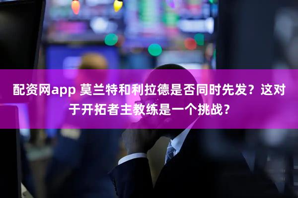 配资网app 莫兰特和利拉德是否同时先发？这对于开拓者主教练是一个挑战？