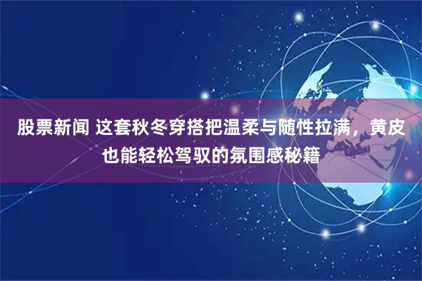 股票新闻 这套秋冬穿搭把温柔与随性拉满，黄皮也能轻松驾驭的氛围感秘籍