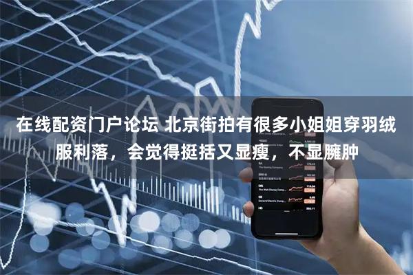 在线配资门户论坛 北京街拍有很多小姐姐穿羽绒服利落,会觉得挺括又显瘦,不显臃肿