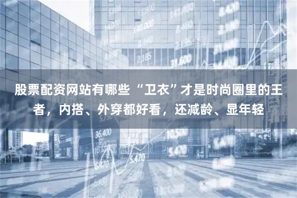 股票配资网站有哪些 “卫衣”才是时尚圈里的王者，内搭、外穿都好看，还减龄、显年轻